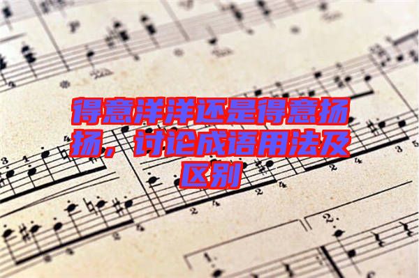 得意洋洋還是得意揚揚，討論成語用法及區(qū)別