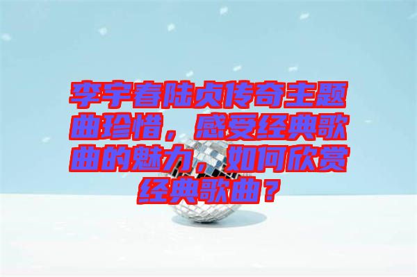 李宇春陸貞傳奇主題曲珍惜，感受經(jīng)典歌曲的魅力，如何欣賞經(jīng)典歌曲？