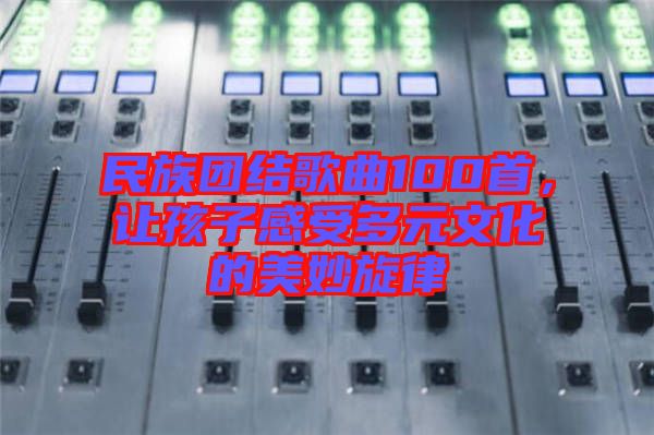 民族團結(jié)歌曲100首，讓孩子感受多元文化的美妙旋律