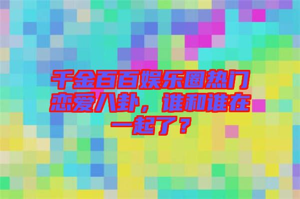 千金百百娛樂圈熱門戀愛八卦，誰和誰在一起了？