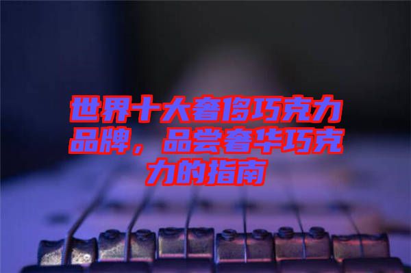 世界十大奢侈巧克力品牌，品嘗奢華巧克力的指南