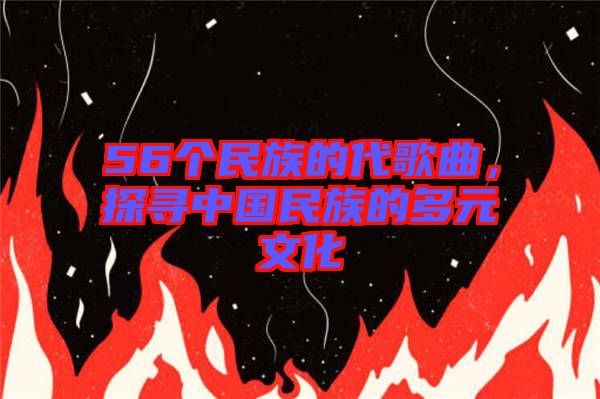 56個民族的代歌曲，探尋中國民族的多元文化