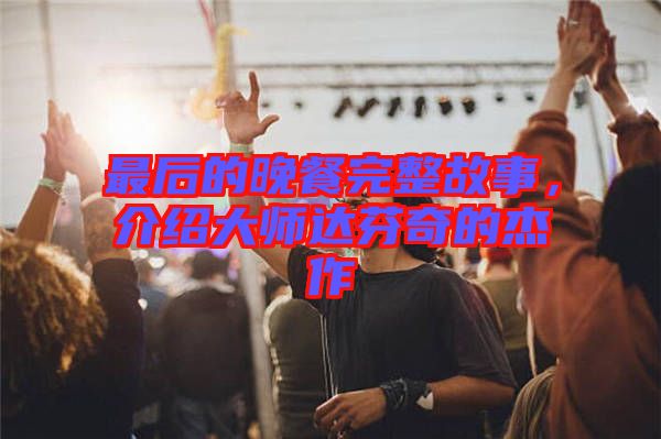 最后的晚餐完整故事，介紹大師達(dá)芬奇的杰作