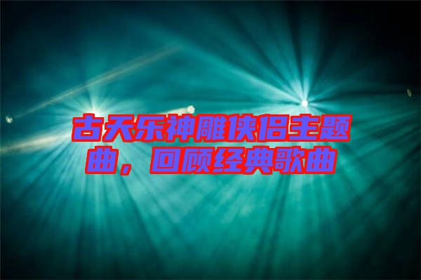 古天樂神雕俠侶主題曲，回顧經(jīng)典歌曲