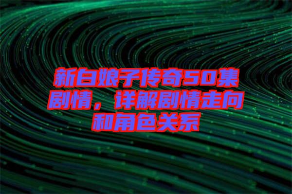 新白娘子傳奇50集劇情，詳解劇情走向和角色關系