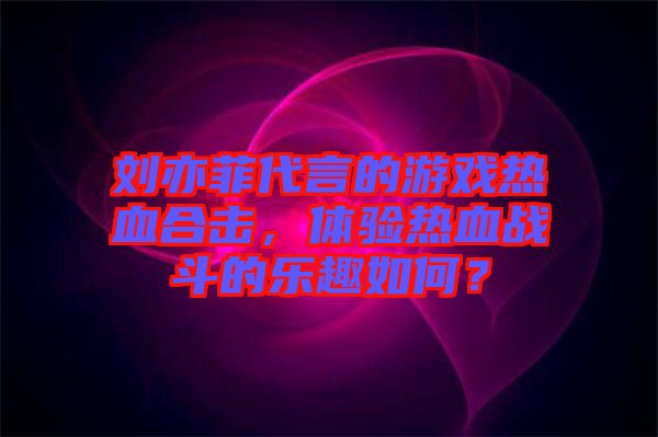劉亦菲代言的游戲熱血合擊，體驗(yàn)熱血戰(zhàn)斗的樂(lè)趣如何？