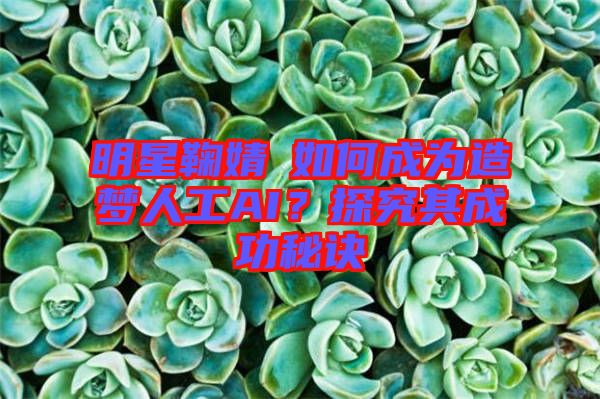明星鞠婧祎如何成為造夢人工AI？探究其成功秘訣