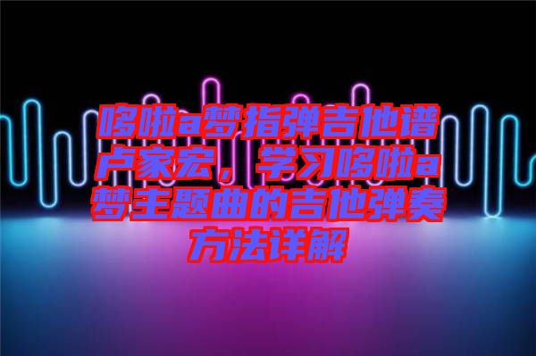哆啦a夢(mèng)指彈吉他譜盧家宏，學(xué)習(xí)哆啦a夢(mèng)主題曲的吉他彈奏方法詳解