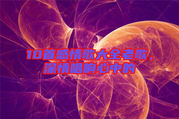 10首感情歌大全老歌，深情唱響心中的