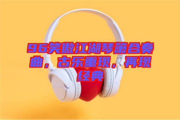 96笑傲江湖琴簫合奏曲，古樂重現(xiàn)，再現(xiàn)經(jīng)典