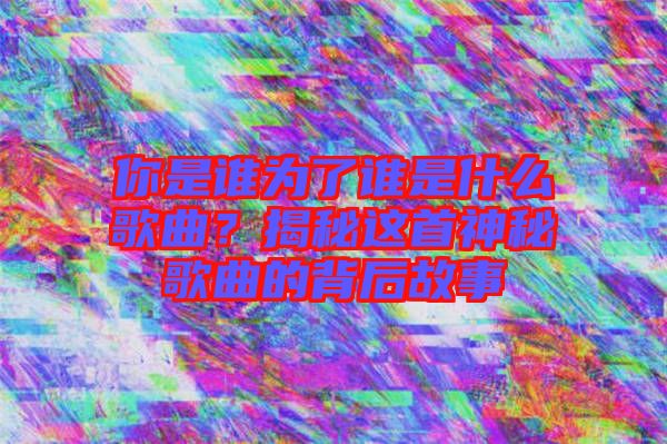 你是誰(shuí)為了誰(shuí)是什么歌曲？揭秘這首神秘歌曲的背后故事