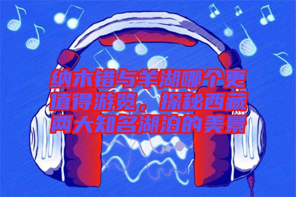 納木錯(cuò)與羊湖哪個(gè)更值得游覽，探秘西藏兩大知名湖泊的美景