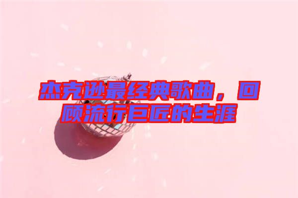 杰克遜最經(jīng)典歌曲，回顧流行巨匠的生涯