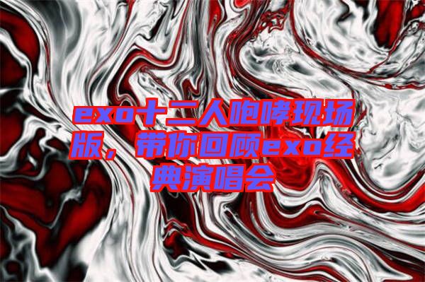 exo十二人咆哮現(xiàn)場版，帶你回顧exo經(jīng)典演唱會