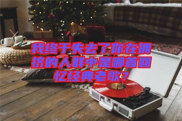 我終于失去了你在擁擠的人群中是哪首回憶經(jīng)典老歌？