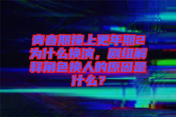青春期撞上更年期2為什么換演，劇組解釋角色換人的原因是什么？
