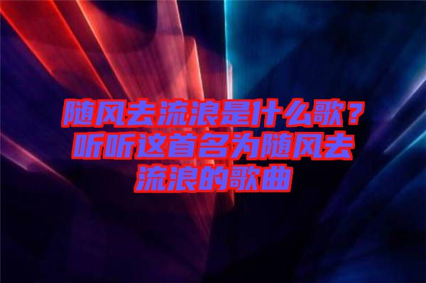 隨風(fēng)去流浪是什么歌？聽聽這首名為隨風(fēng)去流浪的歌曲