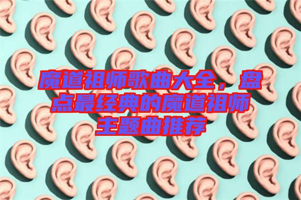 魔道祖師歌曲大全，盤點最經(jīng)典的魔道祖師主題曲推薦