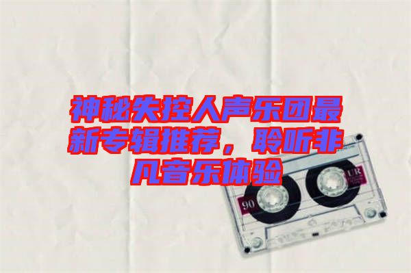 神秘失控人聲樂團(tuán)最新專輯推薦，聆聽非凡音樂體驗