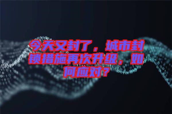 今天又封了，城市封鎖措施再次升級，如何應對？