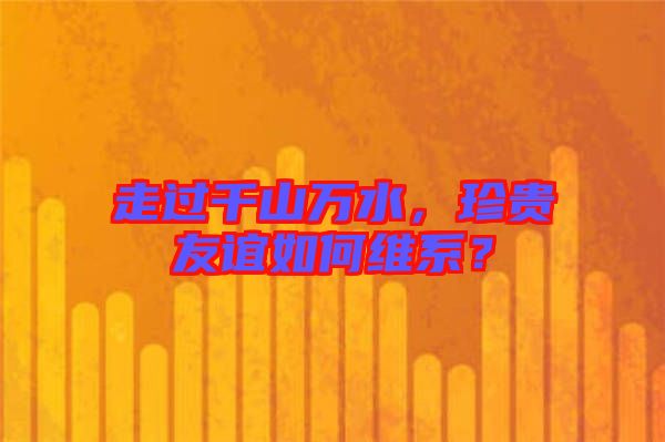 走過千山萬水，珍貴友誼如何維系？