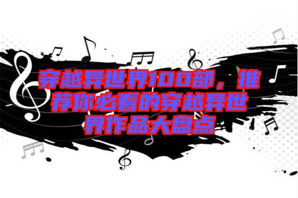 穿越異世界100部，推薦你必看的穿越異世界作品大盤點(diǎn)