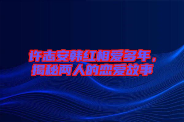 許志安韓紅相愛多年，揭秘兩人的戀愛故事