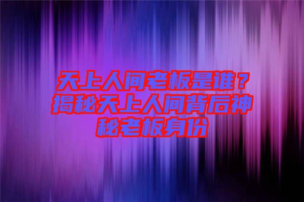 天上人間老板是誰？揭秘天上人間背后神秘老板身份