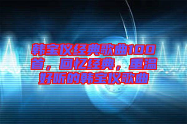 韓寶儀經(jīng)典歌曲100首，回憶經(jīng)典，重溫好聽的韓寶儀歌曲