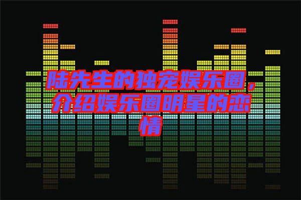 陸先生的獨寵娛樂圈，介紹娛樂圈明星的戀情