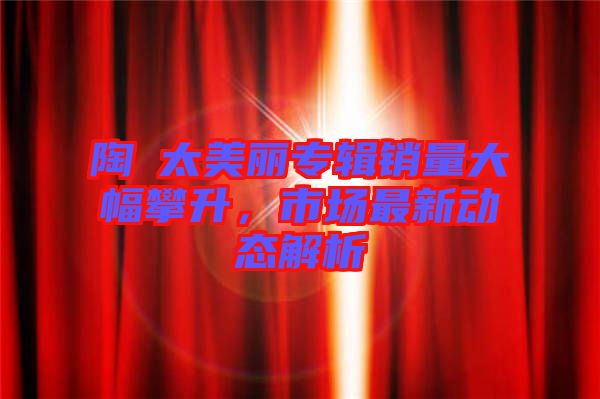 陶喆太美麗專輯銷量大幅攀升，市場最新動態(tài)解析