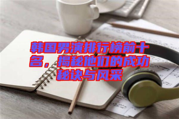 韓國(guó)男演排行榜前十名，揭秘他們的成功秘訣與風(fēng)采