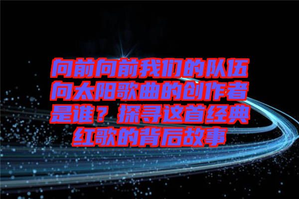 向前向前我們的隊(duì)伍向太陽歌曲的創(chuàng)作者是誰？探尋這首經(jīng)典紅歌的背后故事