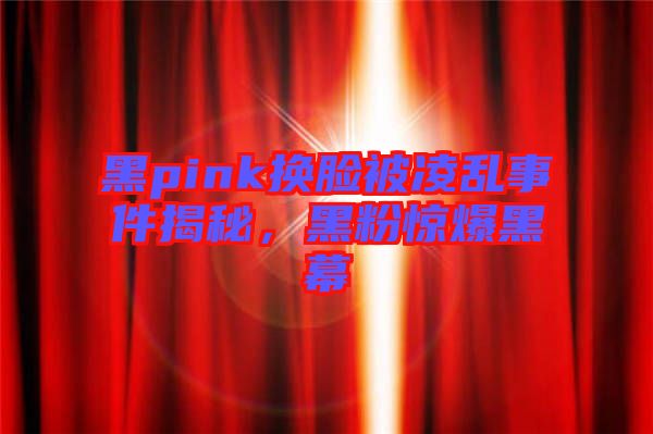 黑pink換臉被凌亂事件揭秘，黑粉驚爆黑幕