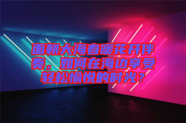 面朝大海春暖花開伴奏，如何在海邊享受輕松愉悅的時(shí)光？