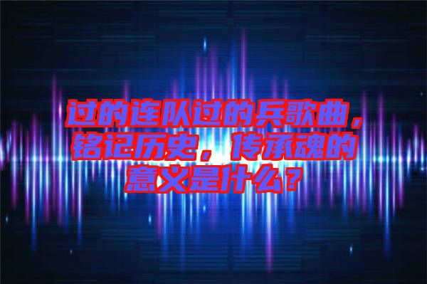 過的連隊過的兵歌曲，銘記歷史，傳承魂的意義是什么？