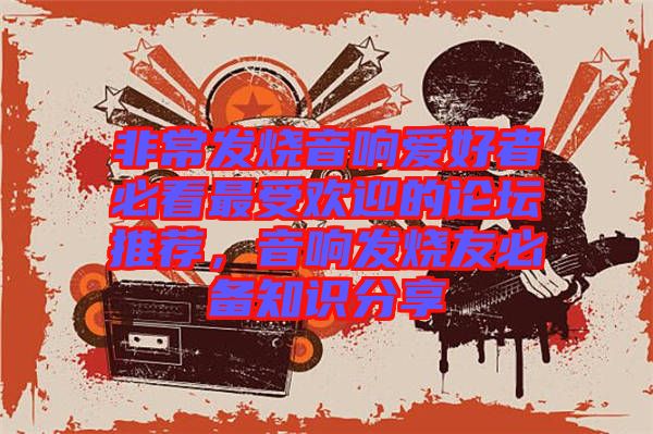 非常發(fā)燒音響愛好者必看最受歡迎的論壇推薦，音響發(fā)燒友必備知識分享