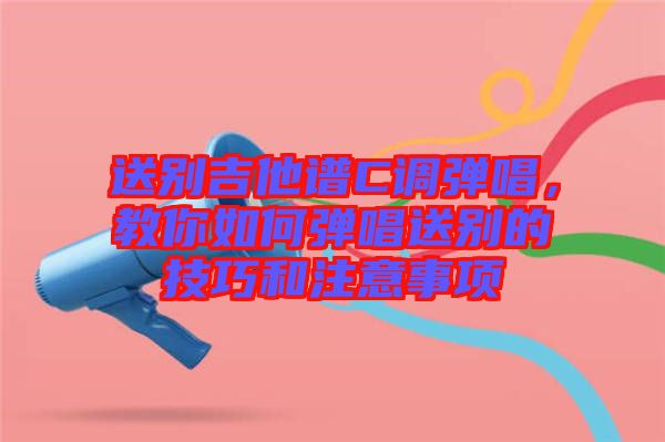 送別吉他譜C調(diào)彈唱，教你如何彈唱送別的技巧和注意事項(xiàng)