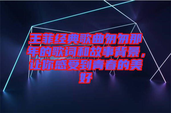 王菲經(jīng)典歌曲匆匆那年的歌詞和故事背景，讓你感受到青春的美好