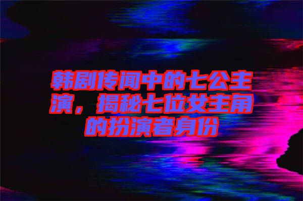 韓劇傳聞中的七公主演，揭秘七位女主角的扮演者身份