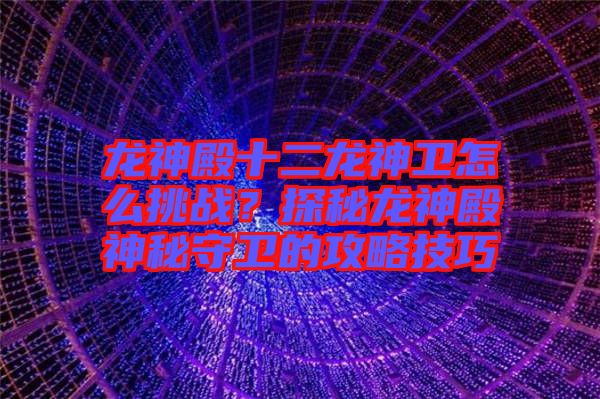 龍神殿十二龍神衛(wèi)怎么挑戰(zhàn)？探秘龍神殿神秘守衛(wèi)的攻略技巧