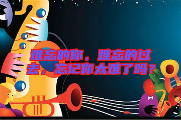 難忘的你，難忘的過去，忘記你太難了嗎？