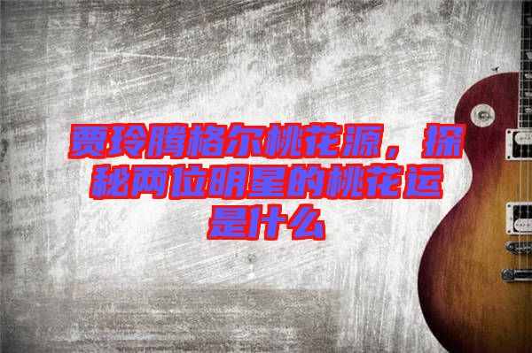 賈玲騰格爾桃花源，探秘兩位明星的桃花運(yùn)是什么