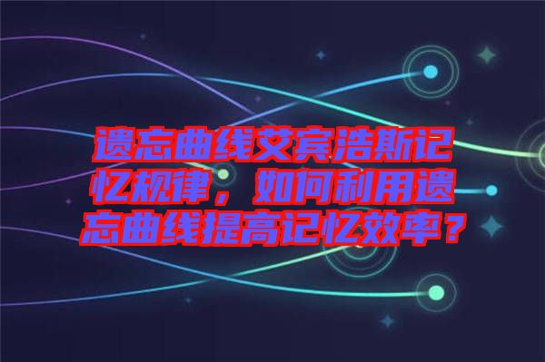 遺忘曲線艾賓浩斯記憶規(guī)律，如何利用遺忘曲線提高記憶效率？
