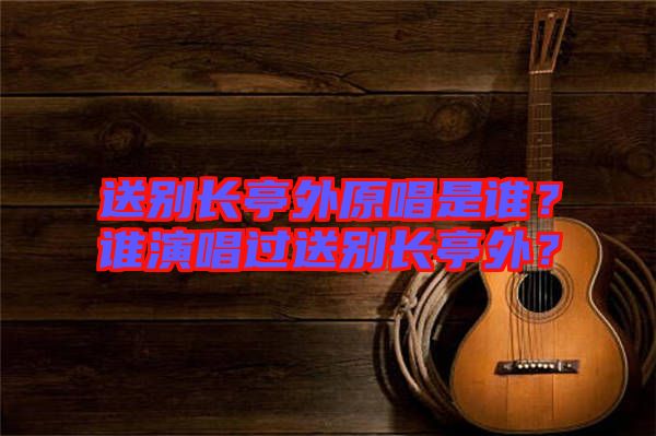 送別長亭外原唱是誰？誰演唱過送別長亭外？