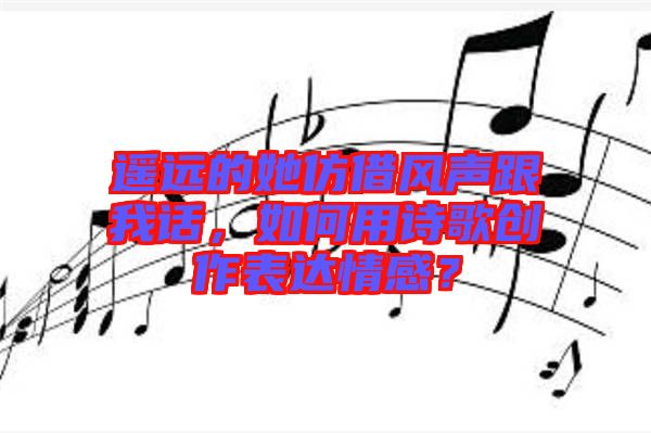 遙遠的她仿借風聲跟我話，如何用詩歌創(chuàng)作表達情感？