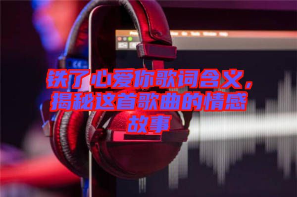 鐵了心愛(ài)你歌詞含義，揭秘這首歌曲的情感故事