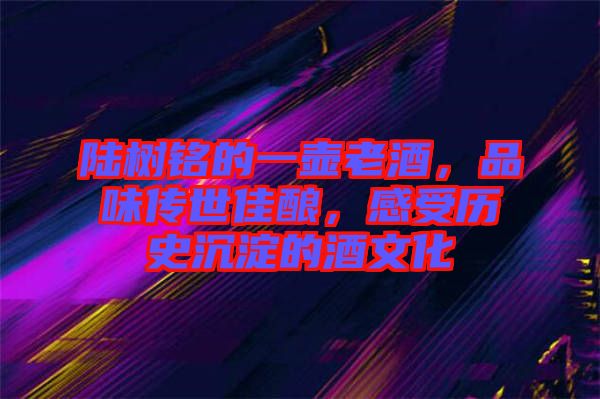 陸樹銘的一壺老酒，品味傳世佳釀，感受歷史沉淀的酒文化