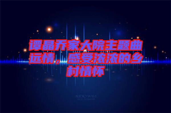 譚晶喬家大院主題曲遠(yuǎn)情，感受濃濃的鄉(xiāng)村情懷