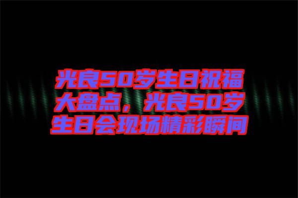 光良50歲生日祝福大盤點(diǎn)，光良50歲生日會(huì)現(xiàn)場(chǎng)精彩瞬間